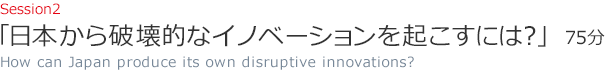 Session2 日本から破壊的なイノベーションを起こすには？（75分）How can Japan produce its own disruptive innovations?
